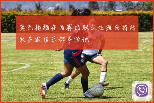 奥巴梅扬在马赛的职业生涯或将结束多家俱乐部争抢他