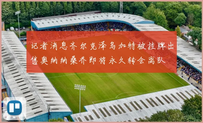 记者消息齐尔克泽乌加特被挂牌出售奥纳纳桑乔即将永久转会离队
