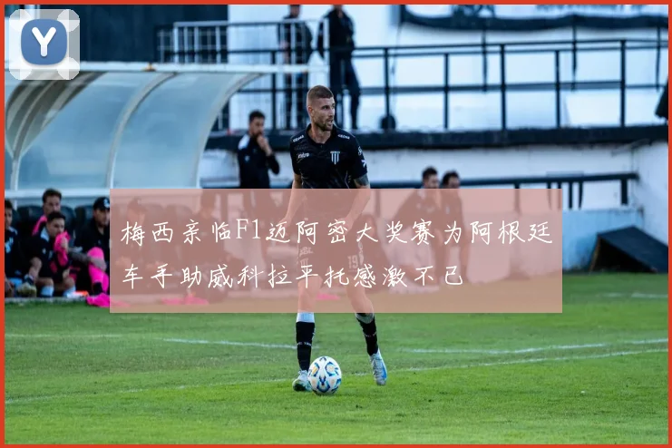 梅西亲临F1迈阿密大奖赛为阿根廷车手助威科拉平托感激不已