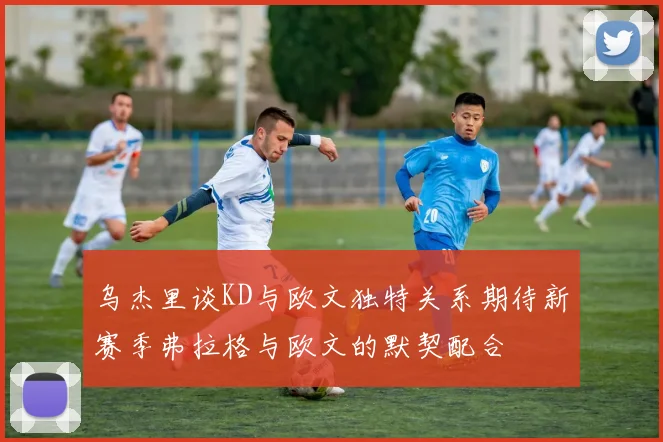 乌杰里谈KD与欧文独特关系期待新赛季弗拉格与欧文的默契配合