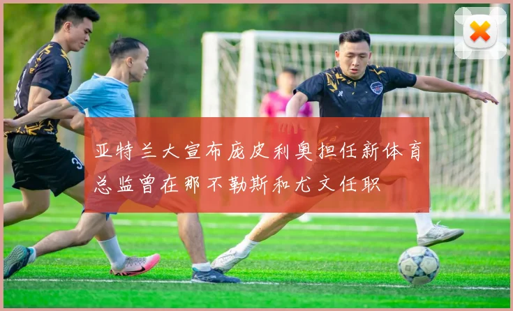 亚特兰大宣布庞皮利奥担任新体育总监曾在那不勒斯和尤文任职