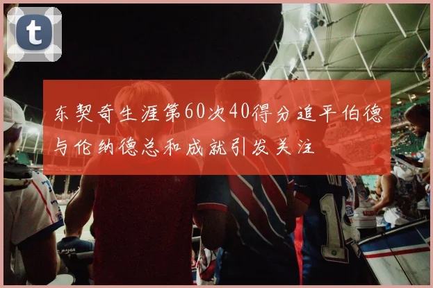 东契奇生涯第60次40得分追平伯德与伦纳德总和成就引发关注