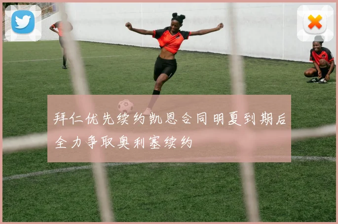 拜仁优先续约凯恩合同明夏到期后全力争取奥利塞续约