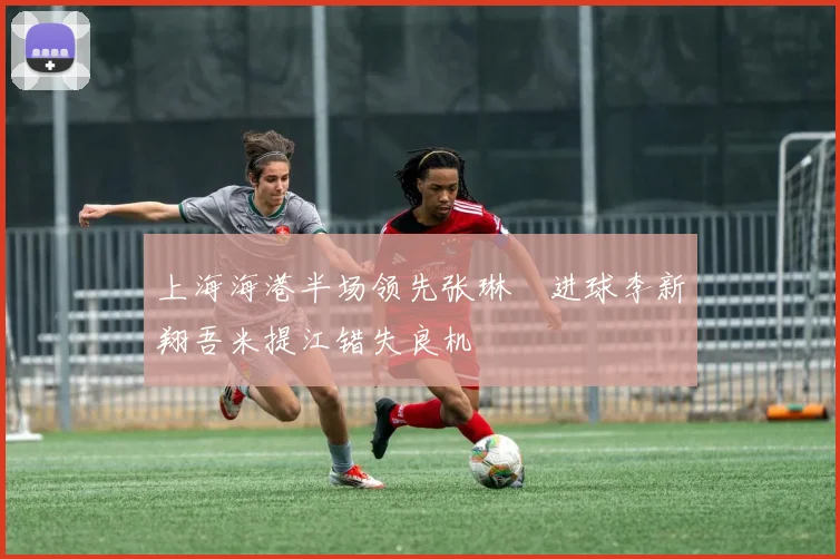 上海海港半场领先张琳芃进球李新翔吾米提江错失良机