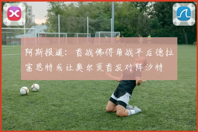 阿斯报道：首战佛得角战平后德拉富恩特或让奥尔莫首发对阵沙特