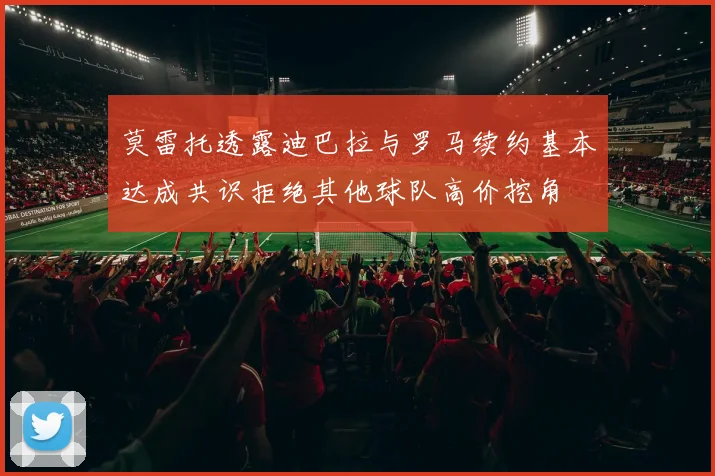 莫雷托透露迪巴拉与罗马续约基本达成共识拒绝其他球队高价挖角