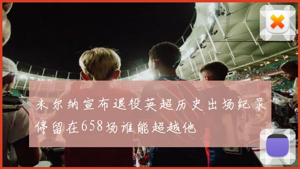 米尔纳宣布退役英超历史出场纪录停留在658场谁能超越他