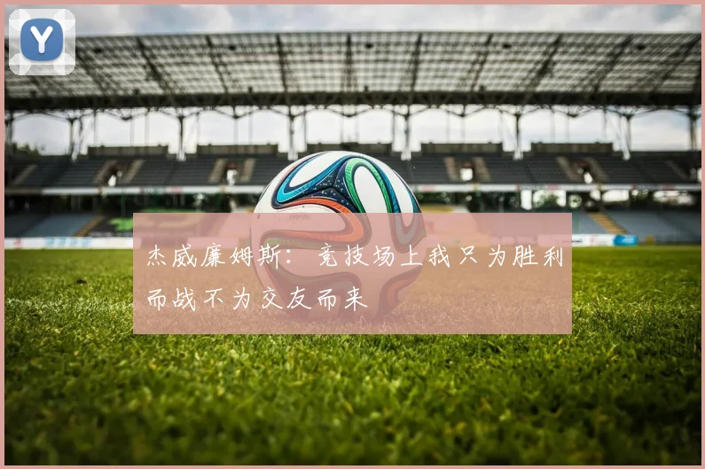 杰威廉姆斯：竞技场上我只为胜利而战不为交友而来