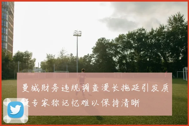 曼城财务违规调查漫长拖延引发质疑专家称记忆难以保持清晰