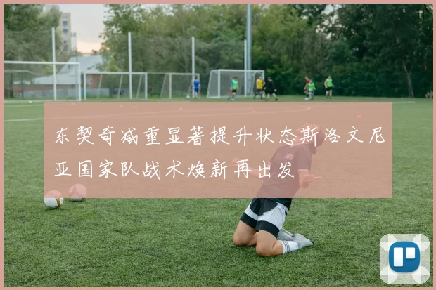 东契奇减重显著提升状态斯洛文尼亚国家队战术焕新再出发