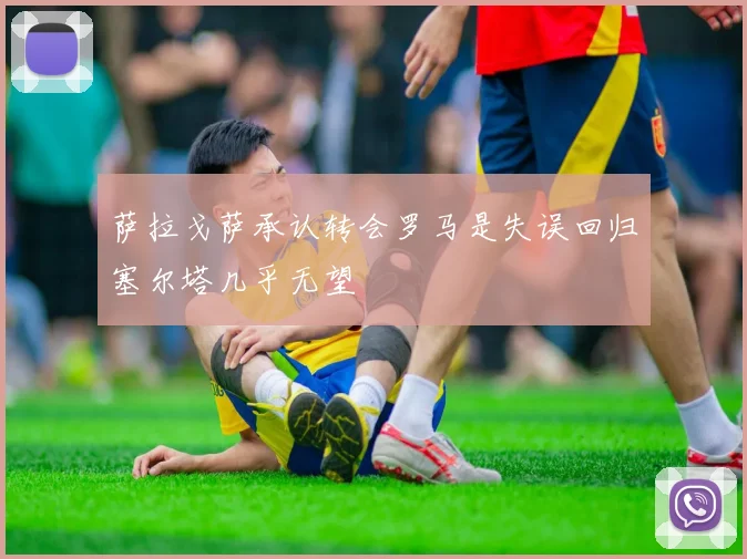 萨拉戈萨承认转会罗马是失误回归塞尔塔几乎无望