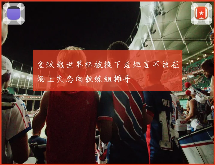 金玟哉世界杯被换下后坦言不该在场上失态向教练组摊手