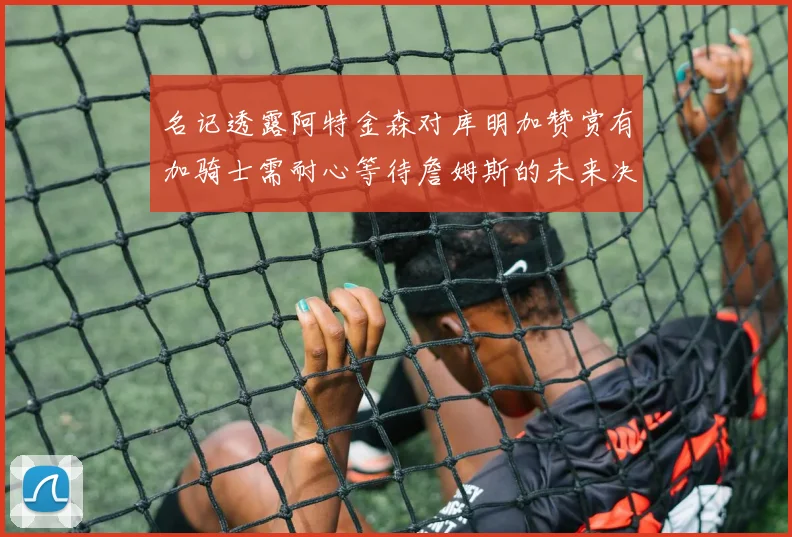 名记透露阿特金森对库明加赞赏有加骑士需耐心等待詹姆斯的未来决定