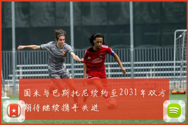 国米与巴斯托尼续约至2031年双方期待继续携手共进
