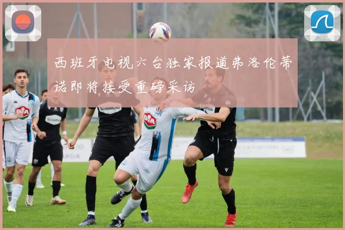西班牙电视六台独家报道弗洛伦蒂诺即将接受重磅采访