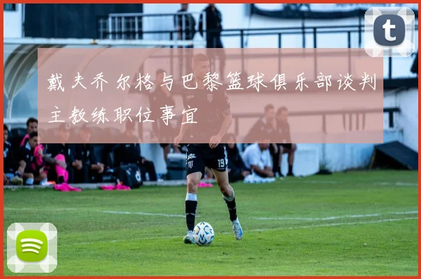 戴夫乔尔格与巴黎篮球俱乐部谈判主教练职位事宜