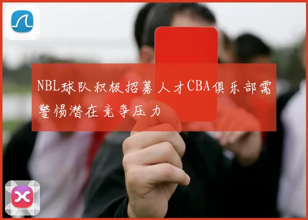 NBL球队积极招募人才CBA俱乐部需警惕潜在竞争压力