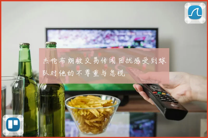杰伦布朗被交易传闻困扰感受到球队对他的不尊重与忽视