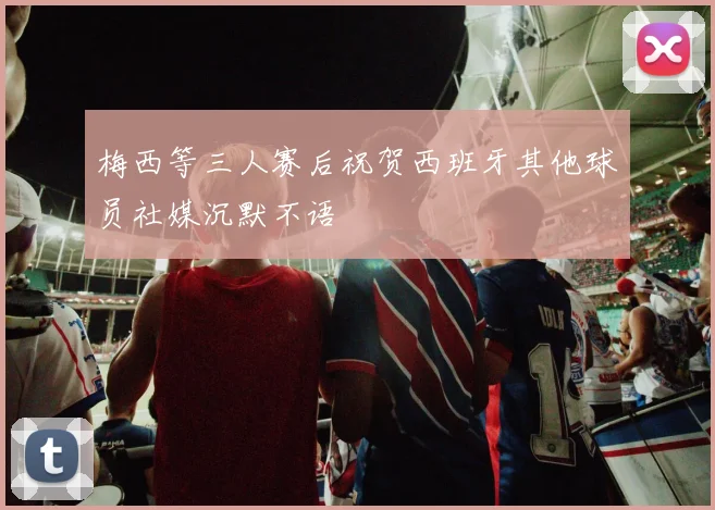 梅西等三人赛后祝贺西班牙其他球员社媒沉默不语
