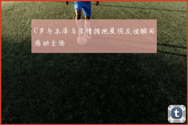C罗与本泽马深情拥抱展现友谊瞬间感动全场